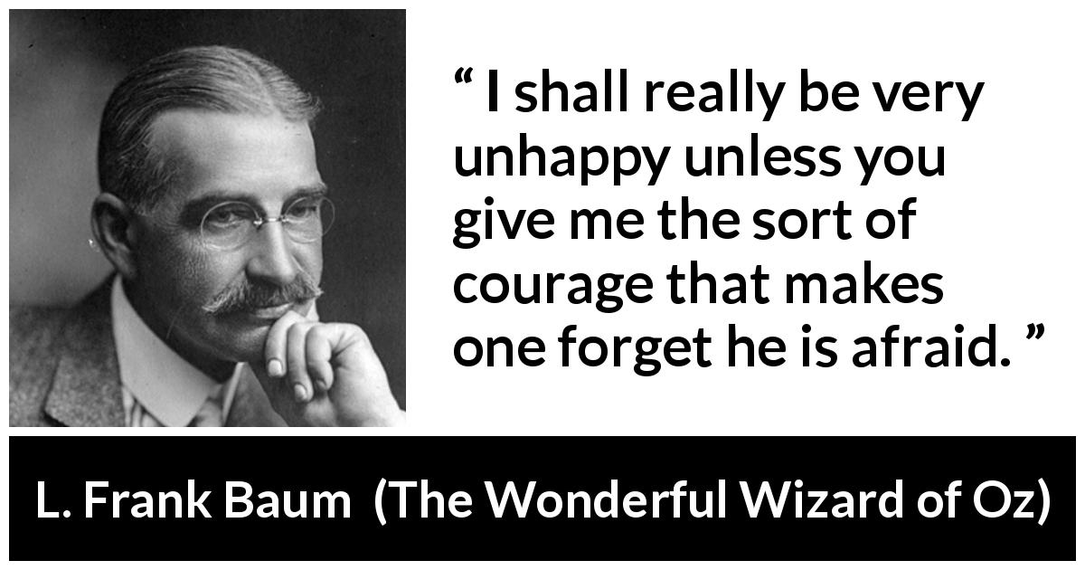 L. Frank Baum quote about courage from The Wonderful Wizard of Oz - I shall really be very unhappy unless you give me the sort of courage that makes one forget he is afraid.