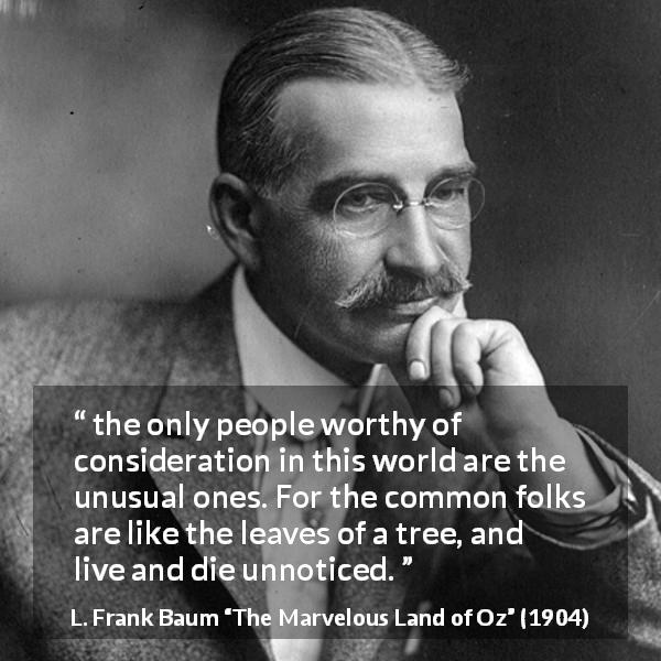 L. Frank Baum quote about distinction from The Marvelous Land of Oz - the only people worthy of consideration in this world are the unusual ones. For the common folks are like the leaves of a tree, and live and die unnoticed.