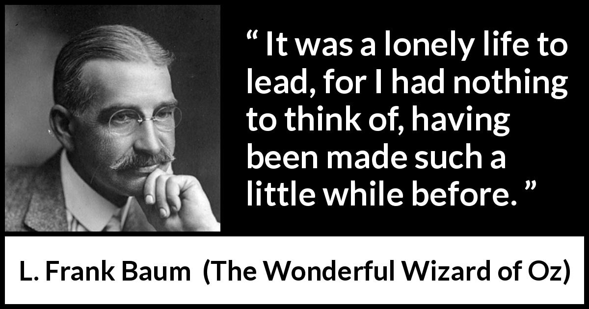 L. Frank Baum quote about loneliness from The Wonderful Wizard of Oz - It was a lonely life to lead, for I had nothing to think of, having been made such a little while before.
