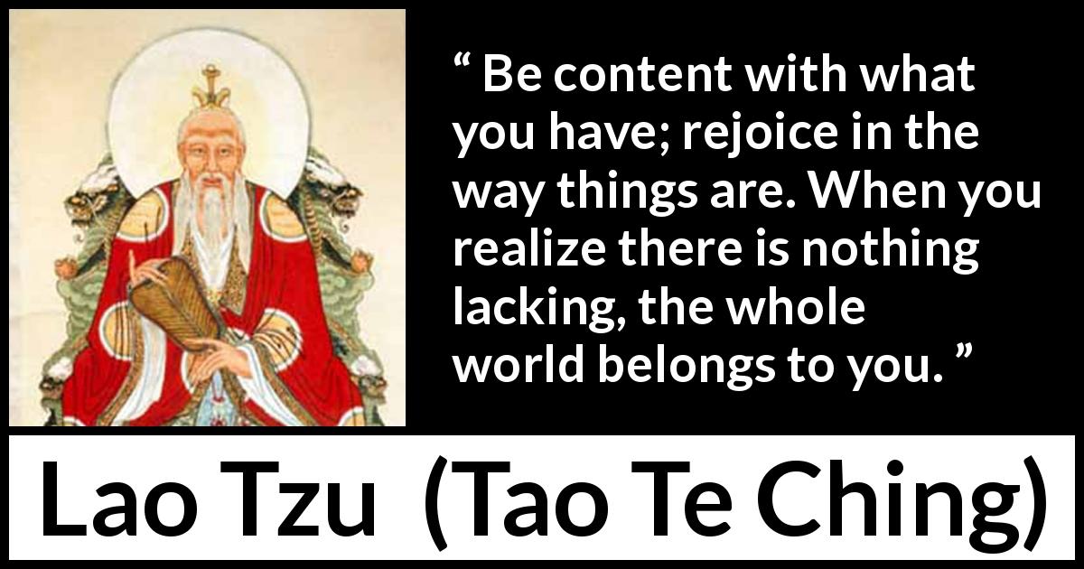 Lao Tzu quote about joy from Tao Te Ching - Be content with what you have; rejoice in the way things are. When you realize there is nothing lacking, the whole world belongs to you.