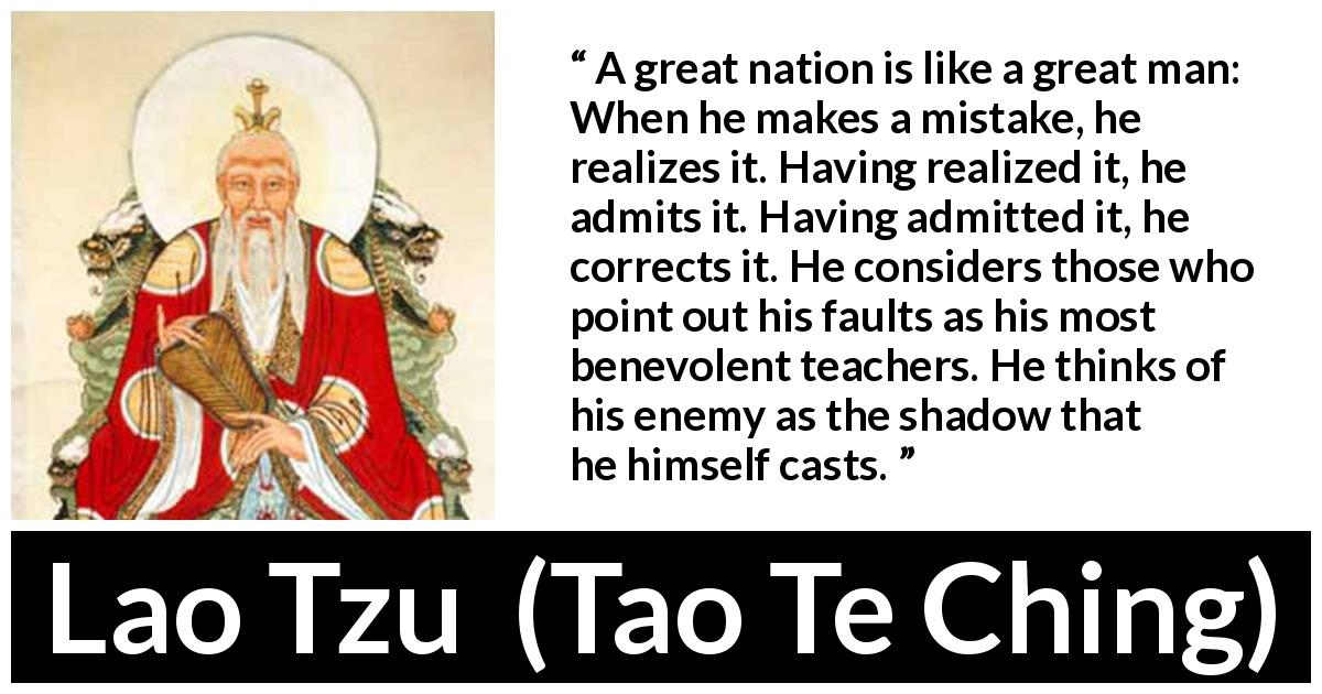 Lao Tzu quote about mistake from Tao Te Ching - A great nation is like a great man: When he makes a mistake, he realizes it. Having realized it, he admits it. Having admitted it, he corrects it. He considers those who point out his faults as his most benevolent teachers. He thinks of his enemy as the shadow that he himself casts.