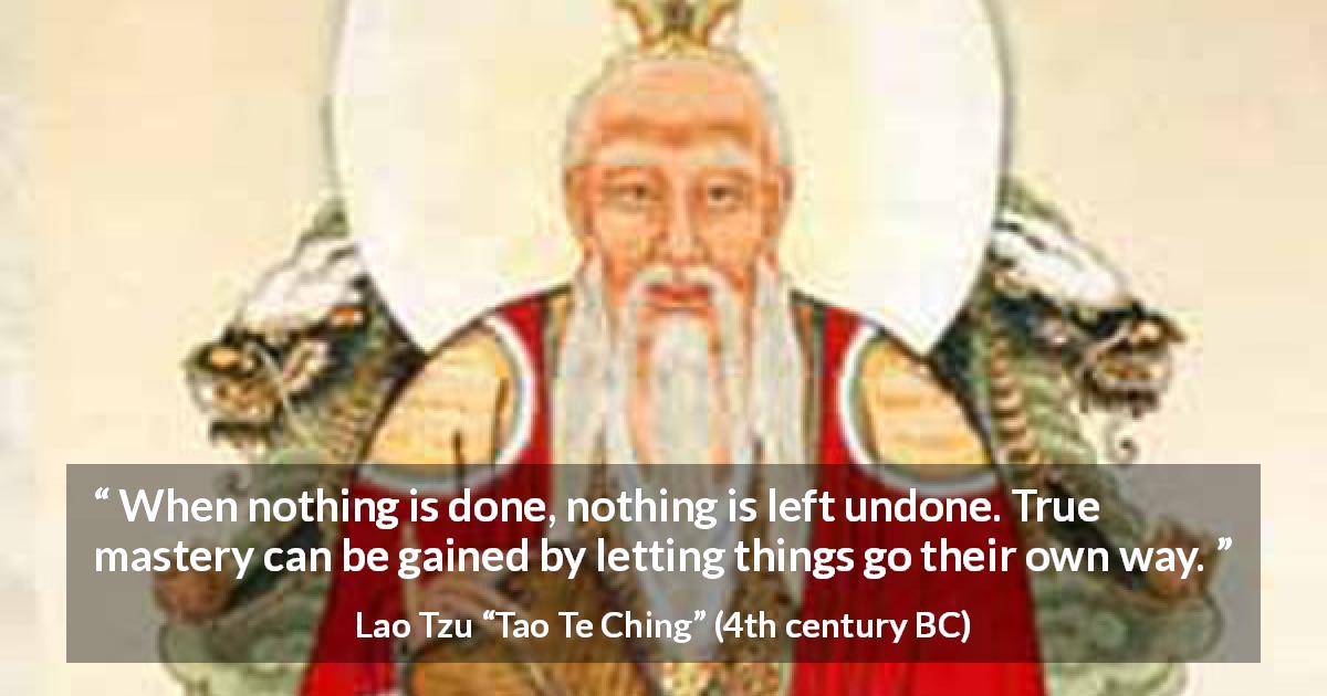 Lao Tzu quote about way from Tao Te Ching - When nothing is done, nothing is left undone. True mastery can be gained by letting things go their own way.