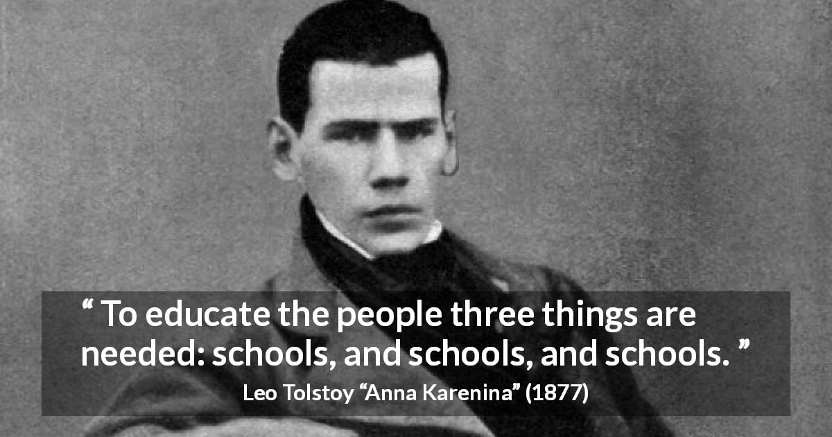 Leo Tolstoy quote about education from Anna Karenina - To educate the people three things are needed: schools, and schools, and schools.