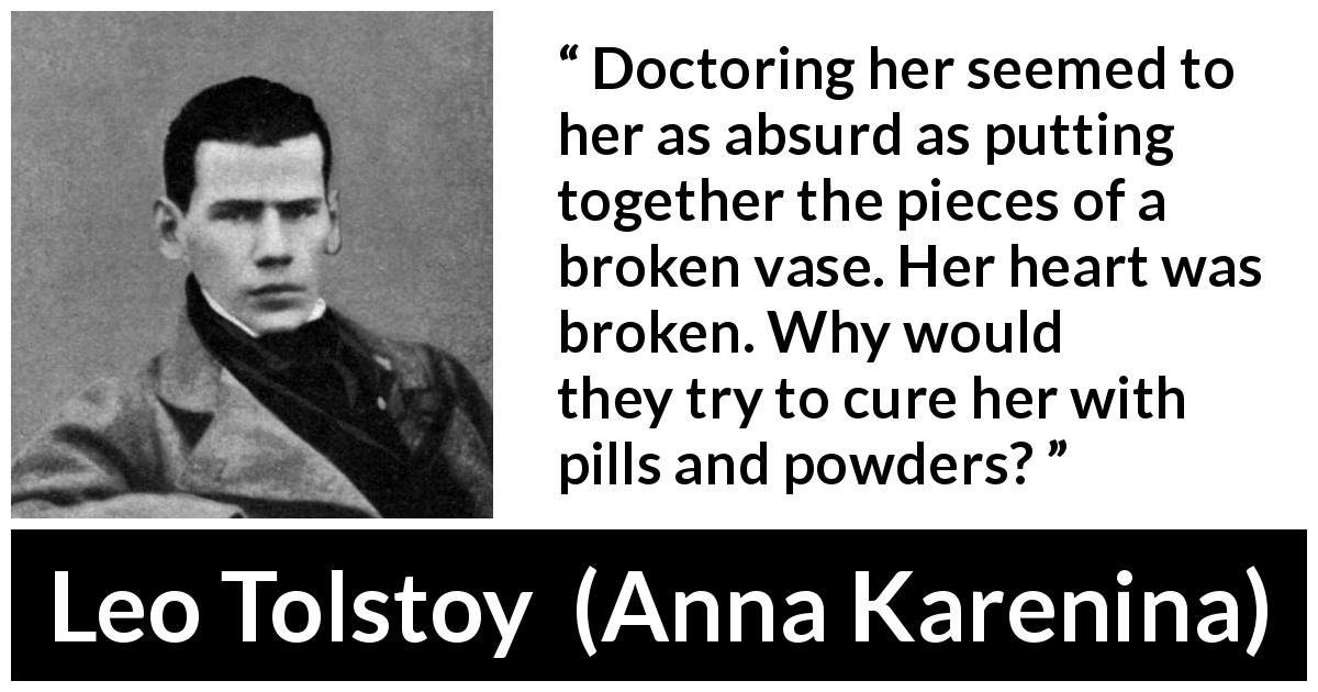 Leo Tolstoy quote about heartbreak from Anna Karenina - Doctoring her seemed to her as absurd as putting together the pieces of a broken vase. Her heart was broken. Why would they try to cure her with pills and powders?
