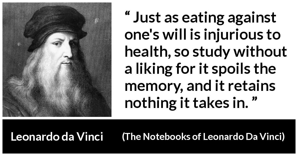 Leonardo da Vinci quote about will from The Notebooks of Leonardo Da Vinci - Just as eating against one's will is injurious to health, so study without a liking for it spoils the memory, and it retains nothing it takes in.
