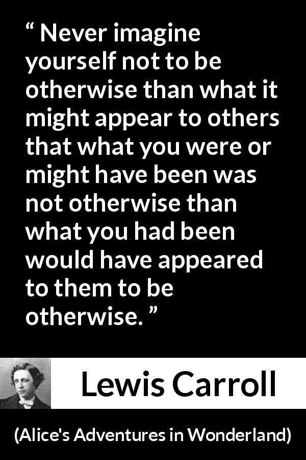 Lewis Carroll quote about appearance from Alice's Adventures in Wonderland - Never imagine yourself not to be otherwise than what it might appear to others that what you were or might have been was not otherwise than what you had been would have appeared to them to be otherwise.