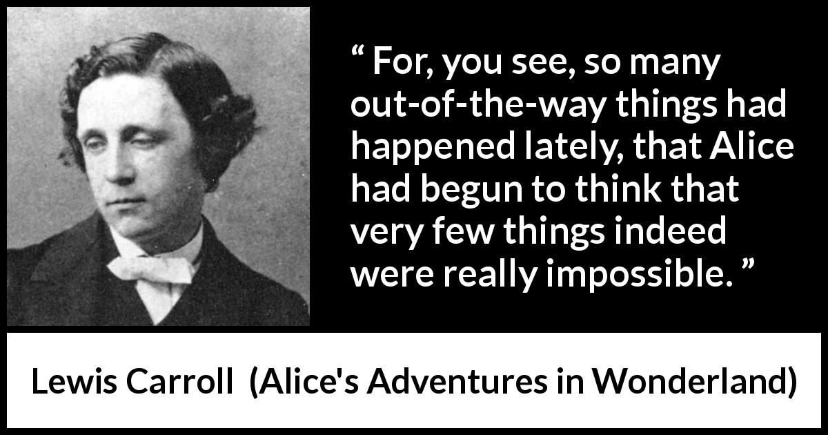 Lewis Carroll quote about imagination from Alice's Adventures in Wonderland - For, you see, so many out-of-the-way things had happened lately, that Alice had begun to think that very few things indeed were really impossible. 