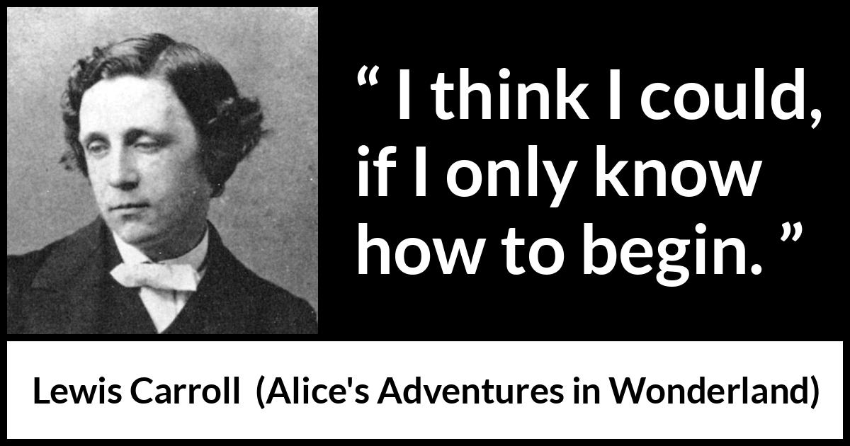 Lewis Carroll quote about knowledge from Alice's Adventures in Wonderland (1865) Lewis Carroll quote about knowledge from Alice's Adventures in Wonderland (1865) - I think I could, if I only know how to begin.