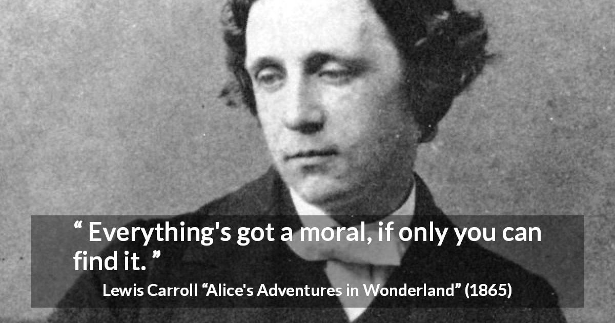 Lewis Carroll quote about moral from Alice's Adventures in Wonderland - Everything's got a moral, if only you can find it.
