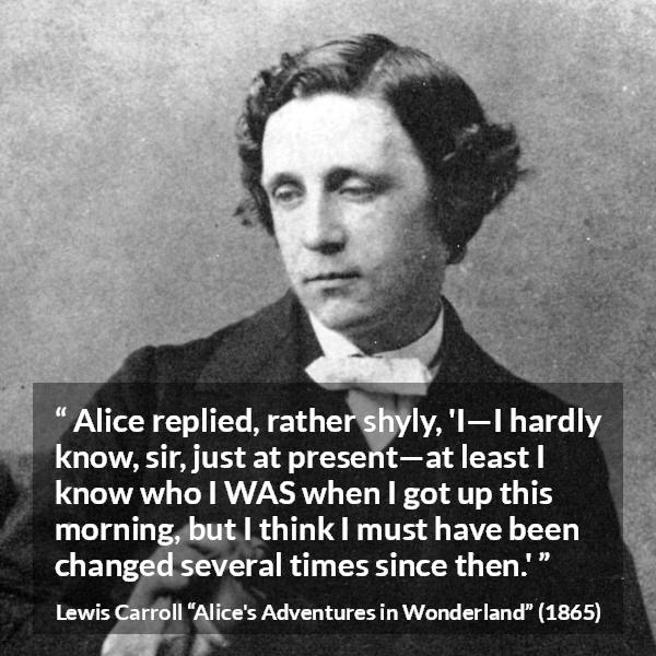 Lewis Carroll quote about self-knowledge from Alice's Adventures in Wonderland (1865) - Alice replied, rather shyly, 'I—I hardly know, sir, just at present—at least I know who I WAS when I got up this morning, but I think I must have been changed several times since then.'