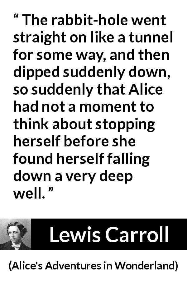 Lewis Carroll quote about tunnel from Alice's Adventures in Wonderland - The rabbit-hole went straight on like a tunnel for some way, and then dipped suddenly down, so suddenly that Alice had not a moment to think about stopping herself before she found herself falling down a very deep well.