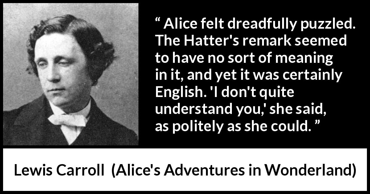 Lewis Carroll quote about understanding from Alice's Adventures in Wonderland - Alice felt dreadfully puzzled. The Hatter's remark seemed to have no sort of meaning in it, and yet it was certainly English. 'I don't quite understand you,' she said, as politely as she could.