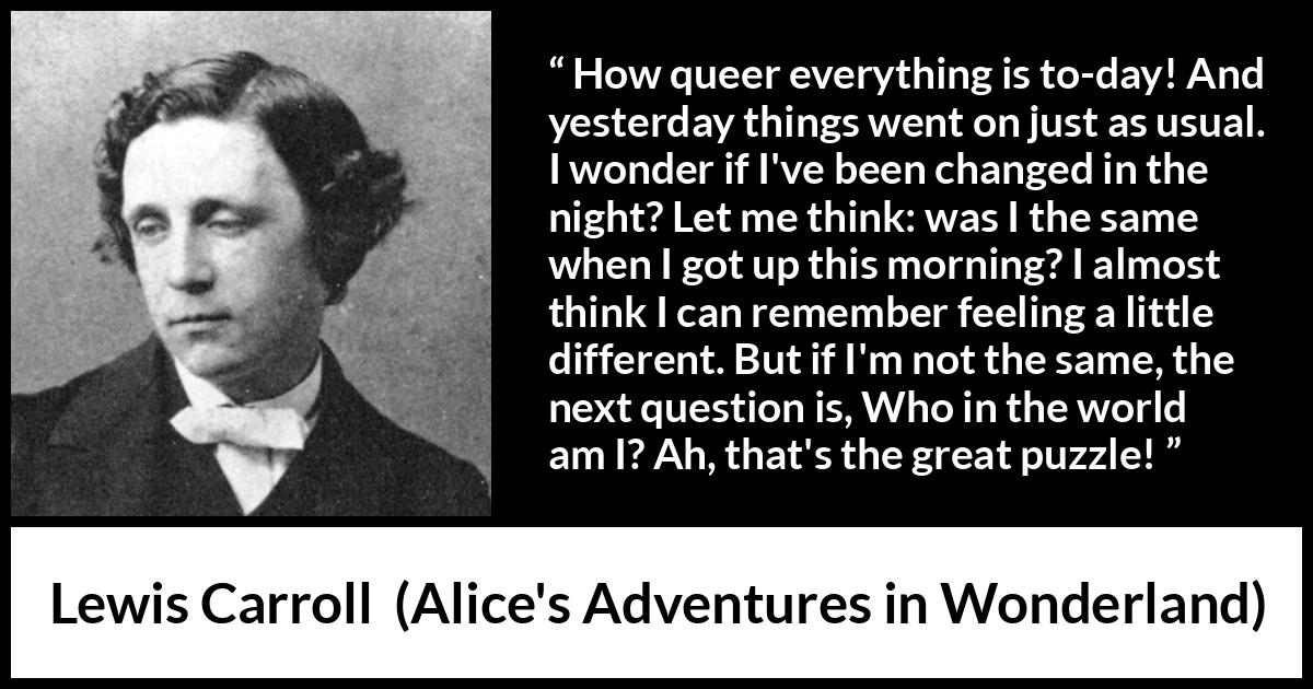 Lewis Carroll quote about understanding from Alice's Adventures in Wonderland (1865) Lewis Carroll quote about understanding from Alice's Adventures in Wonderland (1865) - How queer everything is to-day! And yesterday things went on just as usual. I wonder if I've been changed in the night? Let me think: was I the same when I got up this morning? I almost think I can remember feeling a little different. But if I'm not the same, the next question is, Who in the world am I? Ah, that's the great puzzle!