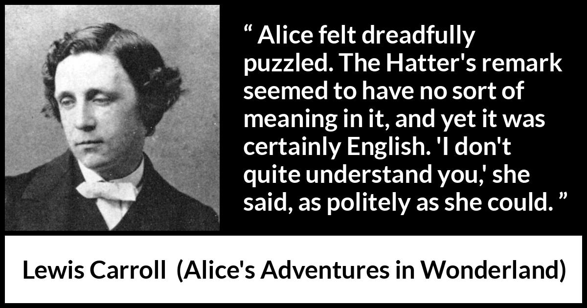 Lewis Carroll quote about understanding from Alice's Adventures in Wonderland (1865) Lewis Carroll quote about understanding from Alice's Adventures in Wonderland (1865) - Alice felt dreadfully puzzled. The Hatter's remark seemed to have no sort of meaning in it, and yet it was certainly English. 'I don't quite understand you,' she said, as politely as she could.