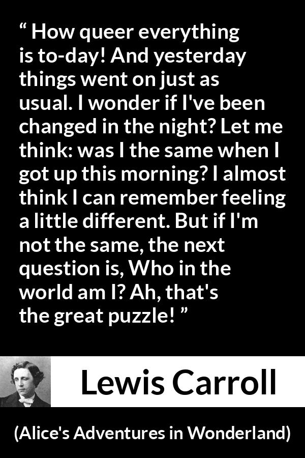 Lewis Carroll quote about understanding from Alice's Adventures in Wonderland (1865) - How queer everything is to-day! And yesterday things went on just as usual. I wonder if I've been changed in the night? Let me think: was I the same when I got up this morning? I almost think I can remember feeling a little different. But if I'm not the same, the next question is, Who in the world am I? Ah, that's the great puzzle!