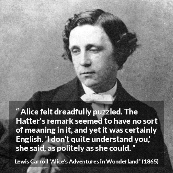 Lewis Carroll quote about understanding from Alice's Adventures in Wonderland (1865) - Alice felt dreadfully puzzled. The Hatter's remark seemed to have no sort of meaning in it, and yet it was certainly English. 'I don't quite understand you,' she said, as politely as she could.