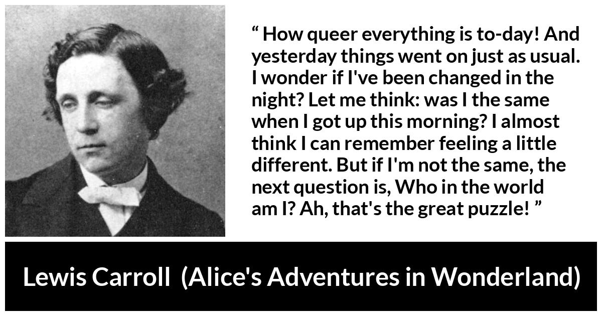 Lewis Carroll quote about understanding from Alice's Adventures in Wonderland (1865) - How queer everything is to-day! And yesterday things went on just as usual. I wonder if I've been changed in the night? Let me think: was I the same when I got up this morning? I almost think I can remember feeling a little different. But if I'm not the same, the next question is, Who in the world am I? Ah, that's the great puzzle!