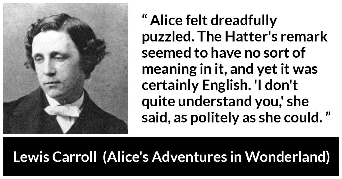 Lewis Carroll quote about understanding from Alice's Adventures in Wonderland (1865) - Alice felt dreadfully puzzled. The Hatter's remark seemed to have no sort of meaning in it, and yet it was certainly English. 'I don't quite understand you,' she said, as politely as she could.