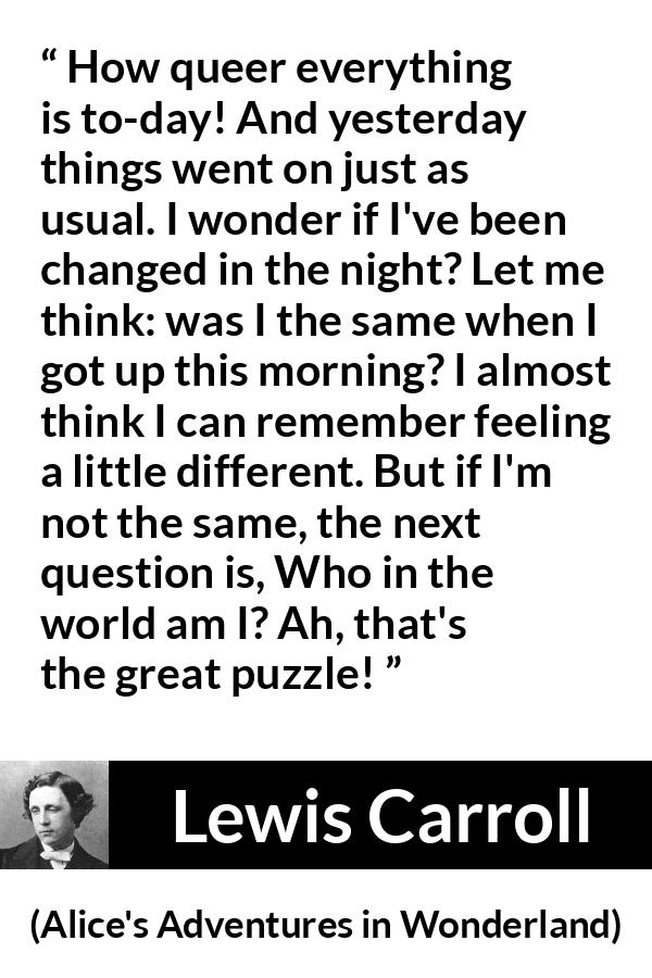 Lewis Carroll quote about understanding from Alice's Adventures in Wonderland (1865) - How queer everything is to-day! And yesterday things went on just as usual. I wonder if I've been changed in the night? Let me think: was I the same when I got up this morning? I almost think I can remember feeling a little different. But if I'm not the same, the next question is, Who in the world am I? Ah, that's the great puzzle!