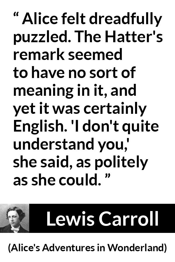 Lewis Carroll quote about understanding from Alice's Adventures in Wonderland (1865) - Alice felt dreadfully puzzled. The Hatter's remark seemed to have no sort of meaning in it, and yet it was certainly English. 'I don't quite understand you,' she said, as politely as she could.