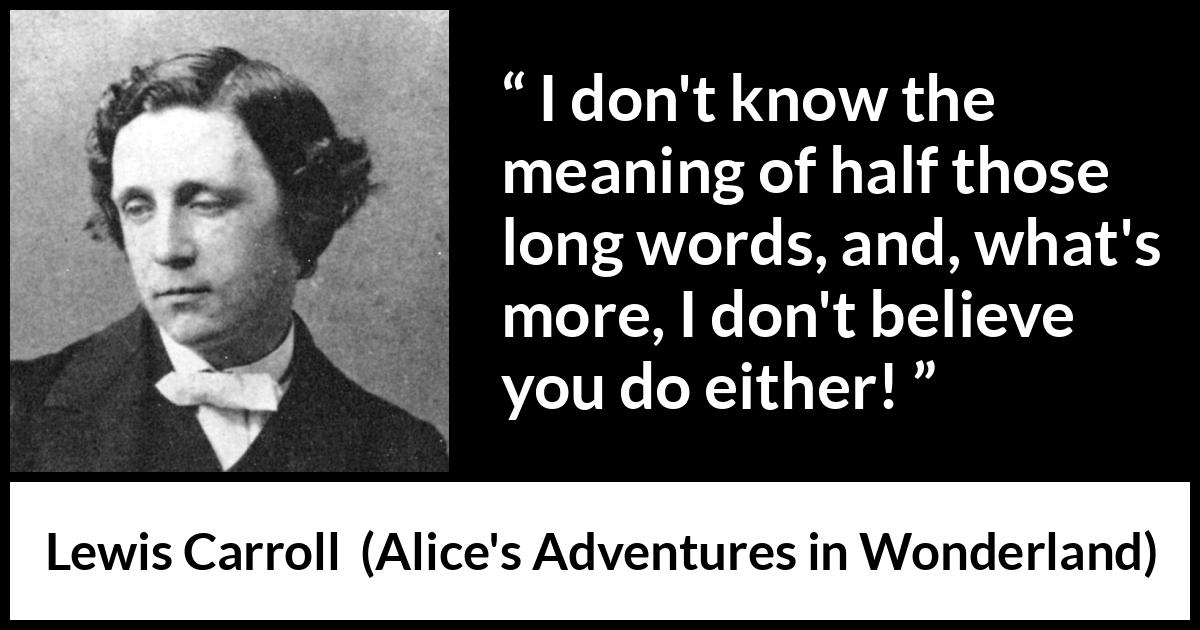 Lewis Carroll quote about words from Alice's Adventures in Wonderland (1865) Lewis Carroll quote about words from Alice's Adventures in Wonderland (1865) - I don't know the meaning of half those long words, and, what's more, I don't believe you do either!