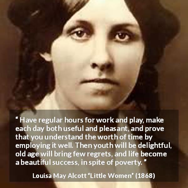 Louisa May Alcott quote about life from Little Women - Have regular hours for work and play, make each day both useful and pleasant, and prove that you understand the worth of time by employing it well. Then youth will be delightful, old age will bring few regrets, and life become a beautiful success, in spite of poverty.