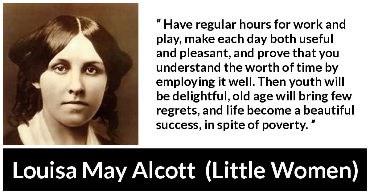 Louisa May Alcott quote about life from Little Women - Have regular hours for work and play, make each day both useful and pleasant, and prove that you understand the worth of time by employing it well. Then youth will be delightful, old age will bring few regrets, and life become a beautiful success, in spite of poverty.