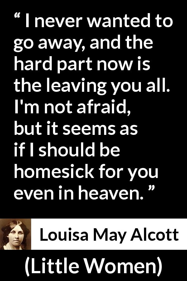Louisa May Alcott quote about love from Little Women - I never wanted to go away, and the hard part now is the leaving you all. I'm not afraid, but it seems as if I should be homesick for you even in heaven.