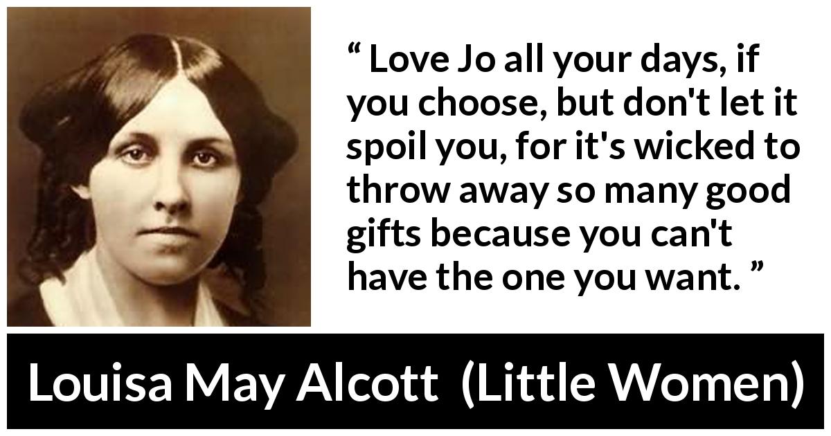 Louisa May Alcott quote about love from Little Women - Love Jo all your days, if you choose, but don't let it spoil you, for it's wicked to throw away so many good gifts because you can't have the one you want.