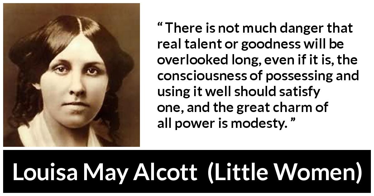 Louisa May Alcott quote about modesty from Little Women - There is not much danger that real talent or goodness will be overlooked long, even if it is, the consciousness of possessing and using it well should satisfy one, and the great charm of all power is modesty.