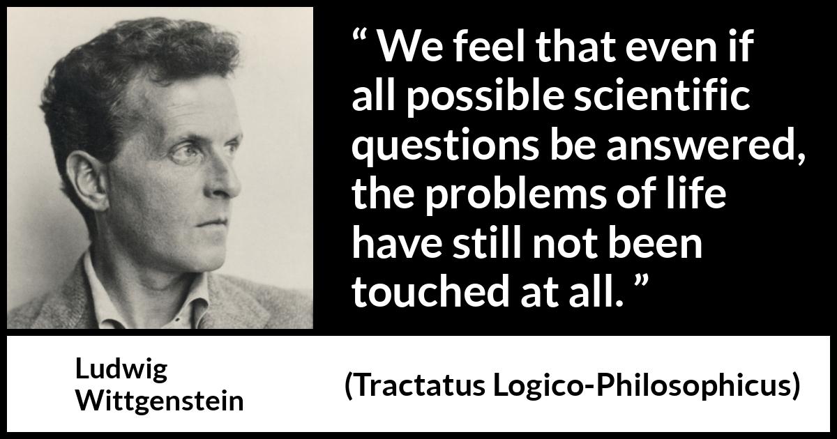 Ludwig Wittgenstein quote about life from Tractatus Logico-Philosophicus (1921) Ludwig Wittgenstein quote about life from Tractatus Logico-Philosophicus (1921) - We feel that even if all possible scientific questions be answered, the problems of life have still not been touched at all.