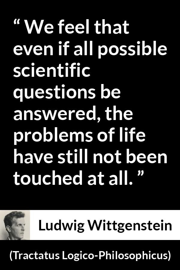 Ludwig Wittgenstein quote about life from Tractatus Logico-Philosophicus (1921) - We feel that even if all possible scientific questions be answered, the problems of life have still not been touched at all.
