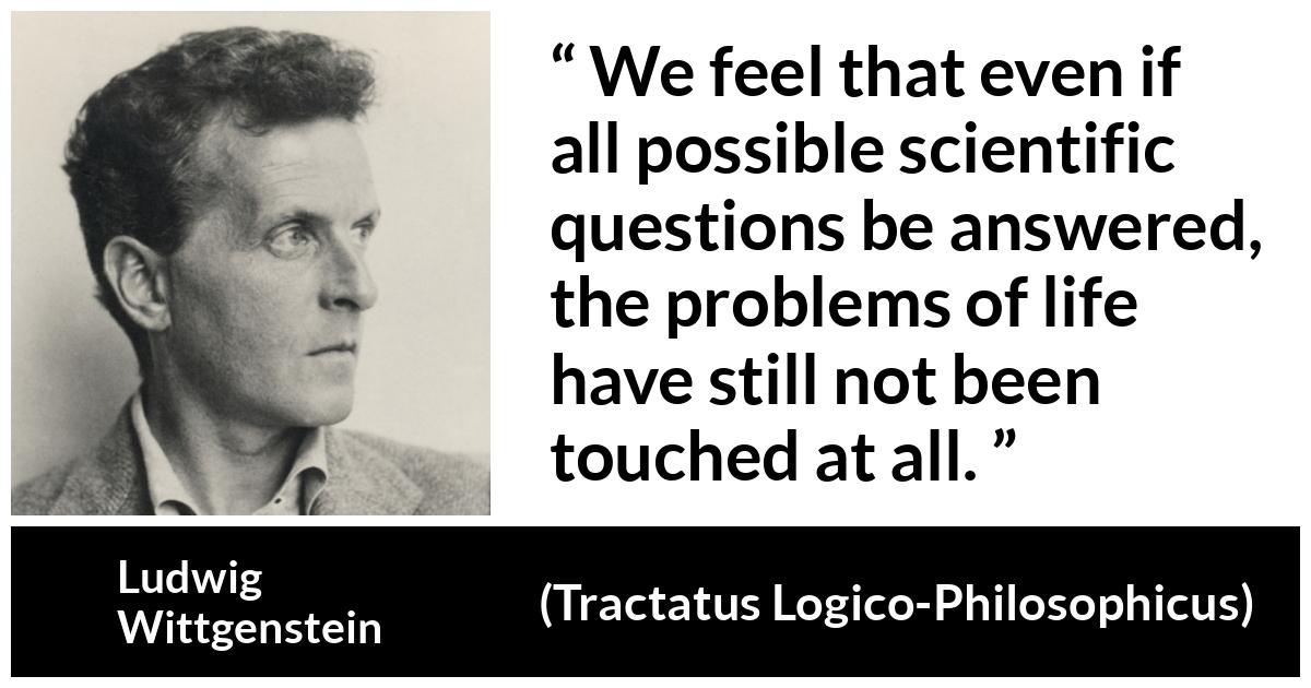 Ludwig Wittgenstein quote about life from Tractatus Logico-Philosophicus (1921) - We feel that even if all possible scientific questions be answered, the problems of life have still not been touched at all.