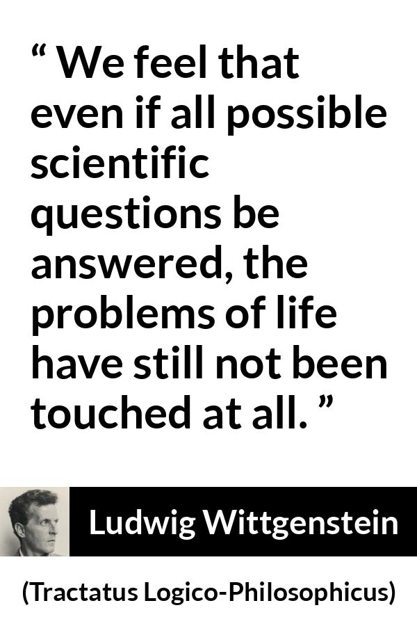 Ludwig Wittgenstein quote about life from Tractatus Logico-Philosophicus (1921) - We feel that even if all possible scientific questions be answered, the problems of life have still not been touched at all.