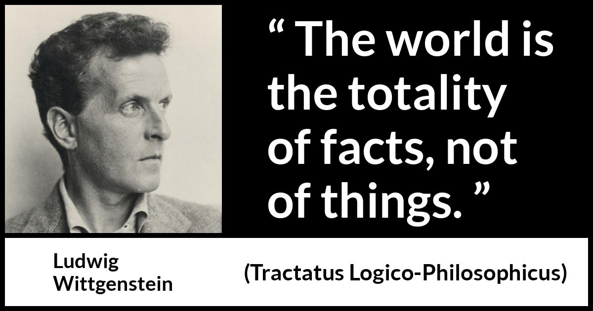 Ludwig Wittgenstein quote about world from Tractatus Logico-Philosophicus (1921) Ludwig Wittgenstein quote about world from Tractatus Logico-Philosophicus (1921) - The world is the totality of facts, not of things.