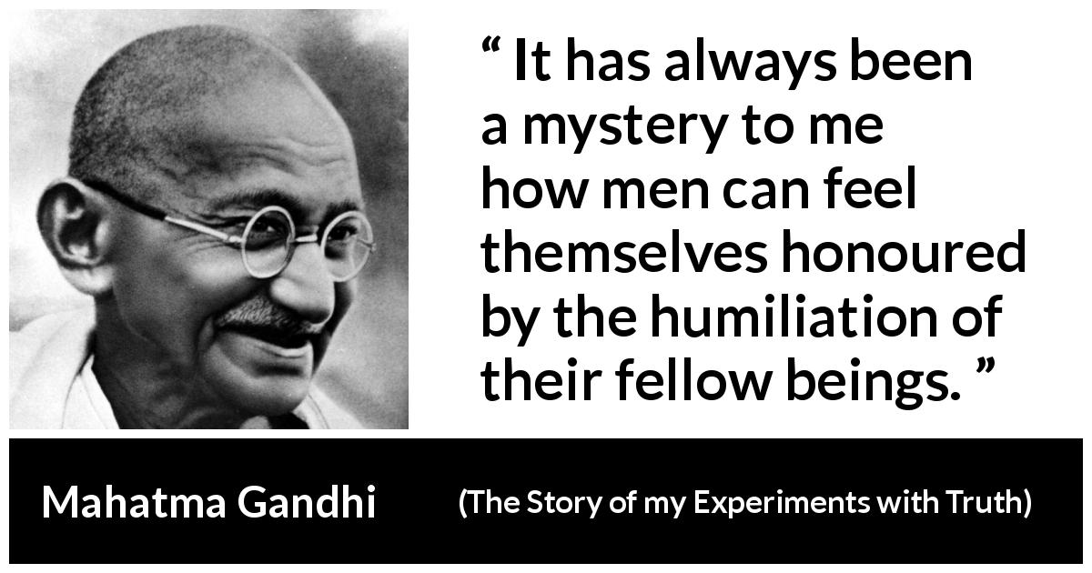 Mahatma Gandhi quote about evil from The Story of my Experiments with Truth - It has always been a mystery to me how men can feel themselves honoured by the humiliation of their fellow beings.
