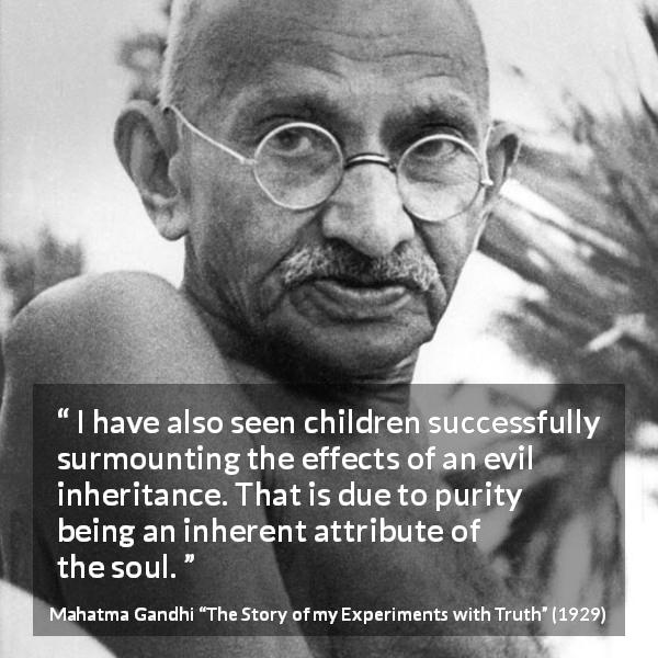 Mahatma Gandhi quote about purity from The Story of my Experiments with Truth - I have also seen children successfully surmounting the effects of an evil inheritance. That is due to purity being an inherent attribute of the soul.
