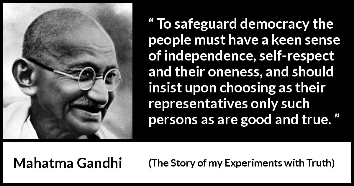 Mahatma Gandhi quote about respect from The Story of my Experiments with Truth - To safeguard democracy the people must have a keen sense of independence, self-respect and their oneness, and should insist upon choosing as their representatives only such persons as are good and true.