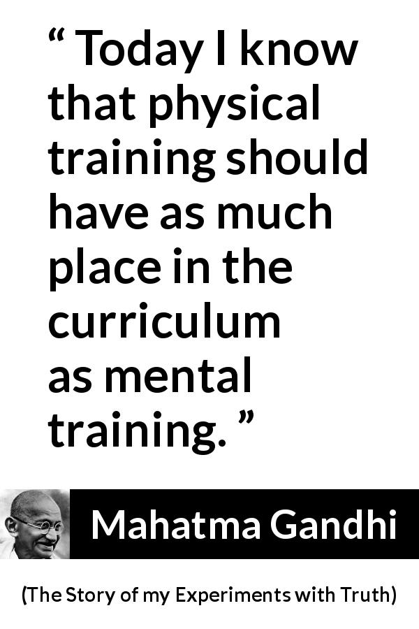 Mahatma Gandhi quote about training from The Story of my Experiments with Truth - Today I know that physical training should have as much place in the curriculum as mental training.
