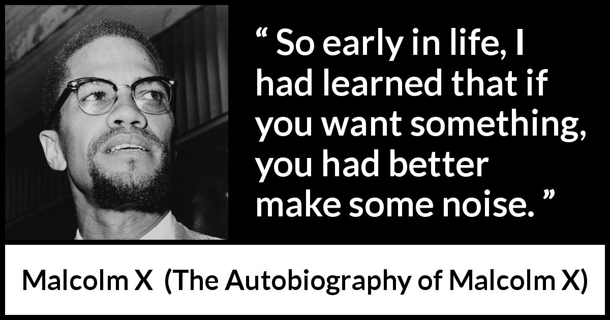 Malcolm X quote about action from The Autobiography of Malcolm X - So early in life, I had learned that if you want something, you had better make some noise.