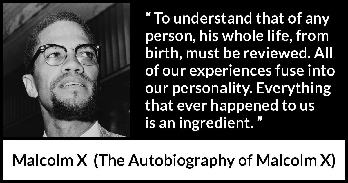 Malcolm X quote about life from The Autobiography of Malcolm X - To understand that of any person, his whole life, from birth, must be reviewed. All of our experiences fuse into our personality. Everything that ever happened to us is an ingredient.
