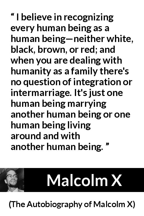 Malcolm X quote about marriage from The Autobiography of Malcolm X - I believe in recognizing every human being as a human being—neither white, black, brown, or red; and when you are dealing with humanity as a family there's no question of integration or intermarriage. It's just one human being marrying another human being or one human being living around and with another human being.