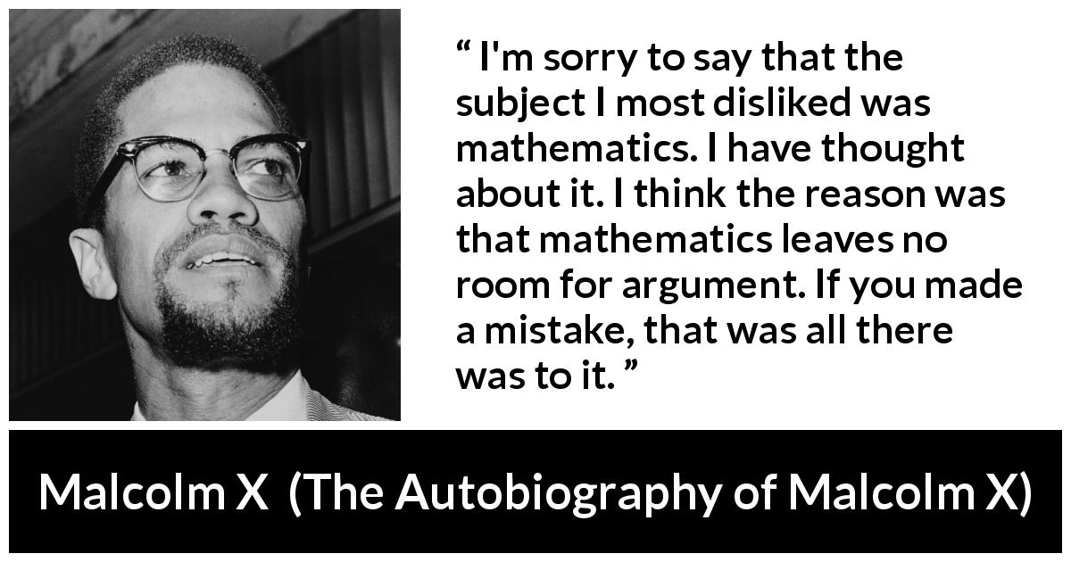 Malcolm X quote about mistake from The Autobiography of Malcolm X - I'm sorry to say that the subject I most disliked was mathematics. I have thought about it. I think the reason was that mathematics leaves no room for argument. If you made a mistake, that was all there was to it.