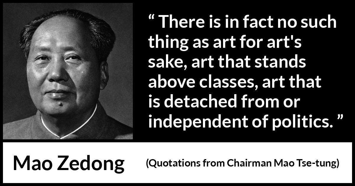 Mao Zedong quote about art from Quotations from Chairman Mao Tse-tung (1964) Mao Zedong quote about art from Quotations from Chairman Mao Tse-tung (1964) - There is in fact no such thing as art for art's sake, art that stands above classes, art that is detached from or independent of politics.