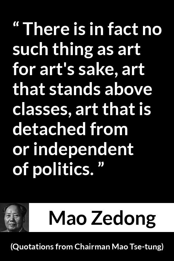 Mao Zedong quote about art from Quotations from Chairman Mao Tse-tung (1964) - There is in fact no such thing as art for art's sake, art that stands above classes, art that is detached from or independent of politics.