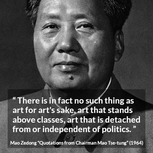 Mao Zedong quote about art from Quotations from Chairman Mao Tse-tung (1964) - There is in fact no such thing as art for art's sake, art that stands above classes, art that is detached from or independent of politics.