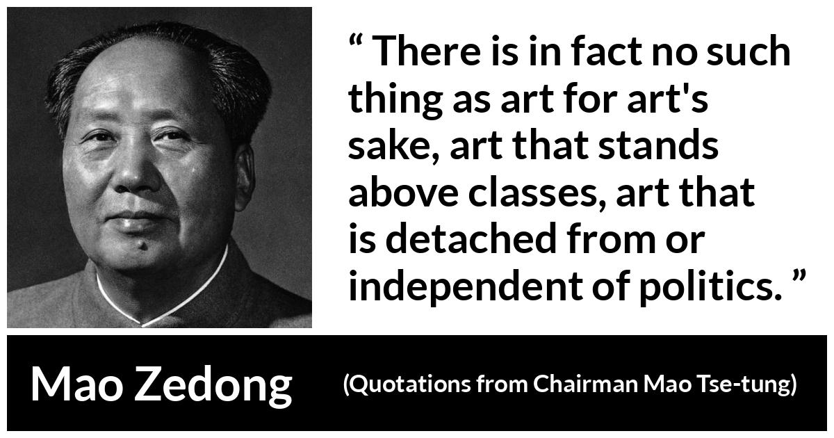 Mao Zedong quote about art from Quotations from Chairman Mao Tse-tung (1964) - There is in fact no such thing as art for art's sake, art that stands above classes, art that is detached from or independent of politics.