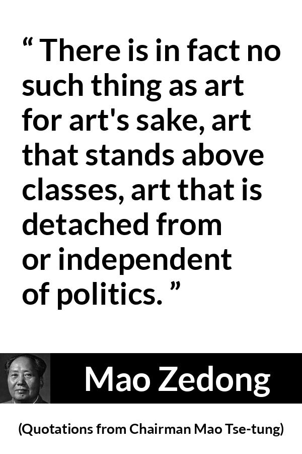 Mao Zedong quote about art from Quotations from Chairman Mao Tse-tung (1964) - There is in fact no such thing as art for art's sake, art that stands above classes, art that is detached from or independent of politics.