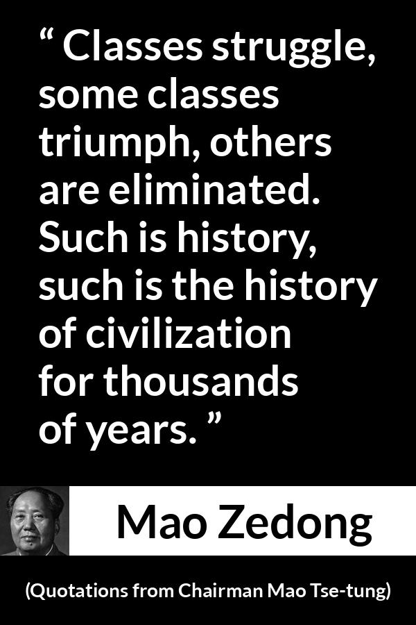 Mao Zedong quote about civilization from Quotations from Chairman Mao Tse-tung (1964) - Classes struggle, some classes triumph, others are eliminated. Such is history, such is the history of civilization for thousands of years.