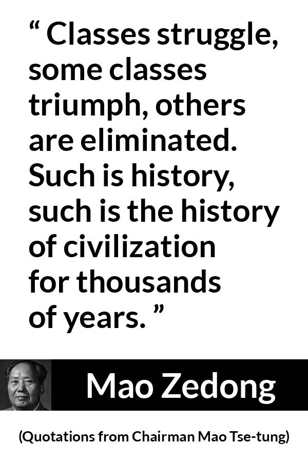 Mao Zedong quote about civilization from Quotations from Chairman Mao Tse-tung (1964) - Classes struggle, some classes triumph, others are eliminated. Such is history, such is the history of civilization for thousands of years.